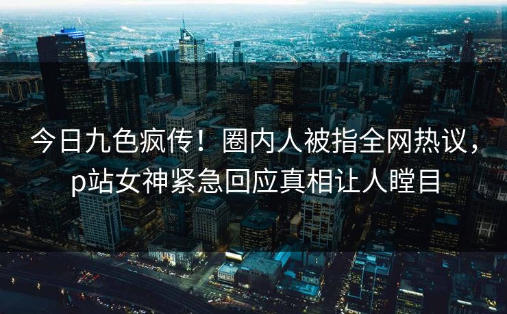今日九色疯传！圈内人被指全网热议，p站女神紧急回应真相让人瞠目