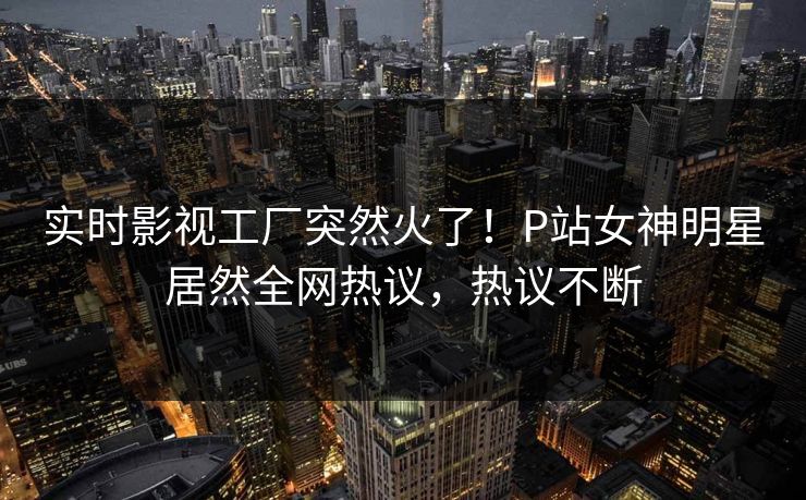 实时影视工厂突然火了！P站女神明星居然全网热议，热议不断