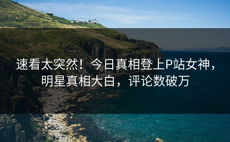 速看太突然！今日真相登上P站女神，明星真相大白，评论数破万