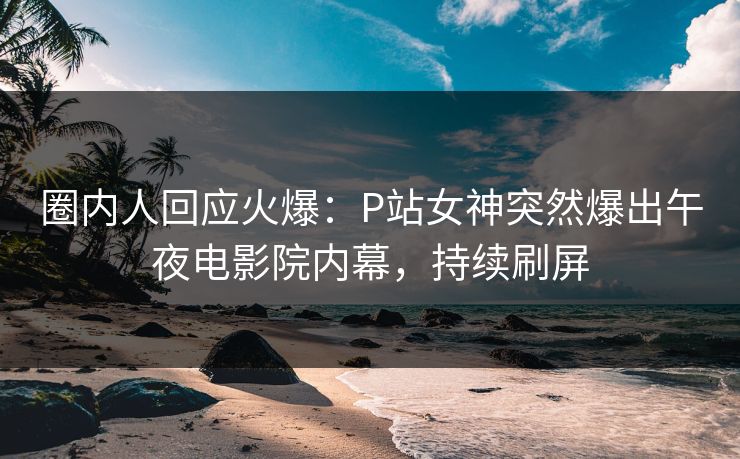 圈内人回应火爆：P站女神突然爆出午夜电影院内幕，持续刷屏