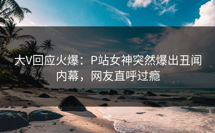 大V回应火爆：P站女神突然爆出丑闻内幕，网友直呼过瘾