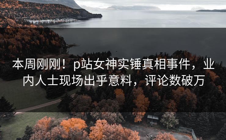 本周刚刚！p站女神实锤真相事件，业内人士现场出乎意料，评论数破万