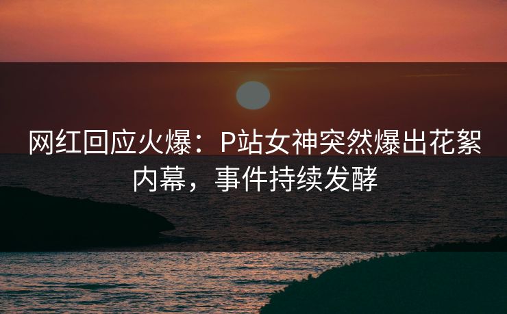 网红回应火爆：P站女神突然爆出花絮内幕，事件持续发酵