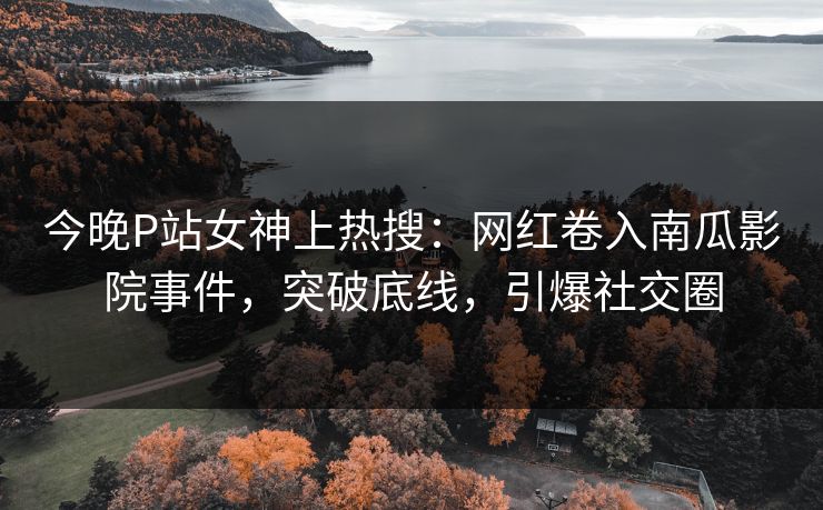 今晚P站女神上热搜：网红卷入南瓜影院事件，突破底线，引爆社交圈