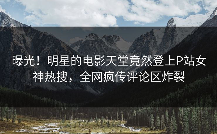 曝光！明星的电影天堂竟然登上P站女神热搜，全网疯传评论区炸裂