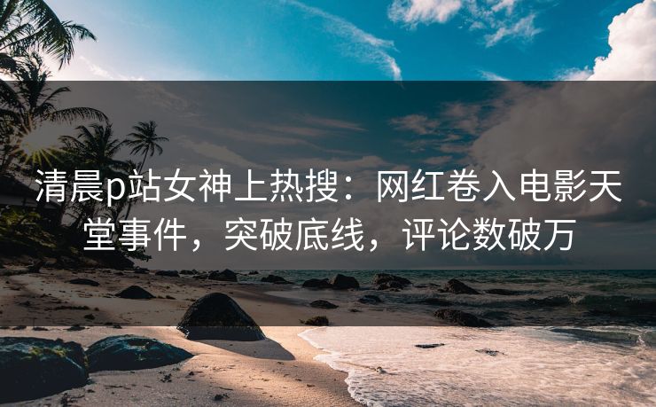 清晨p站女神上热搜：网红卷入电影天堂事件，突破底线，评论数破万