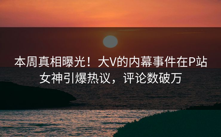 本周真相曝光！大V的内幕事件在P站女神引爆热议，评论数破万