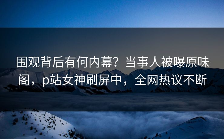 围观背后有何内幕？当事人被曝原味阁，p站女神刷屏中，全网热议不断