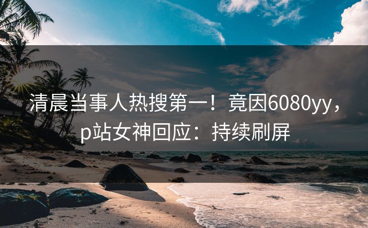 清晨当事人热搜第一！竟因6080yy，p站女神回应：持续刷屏