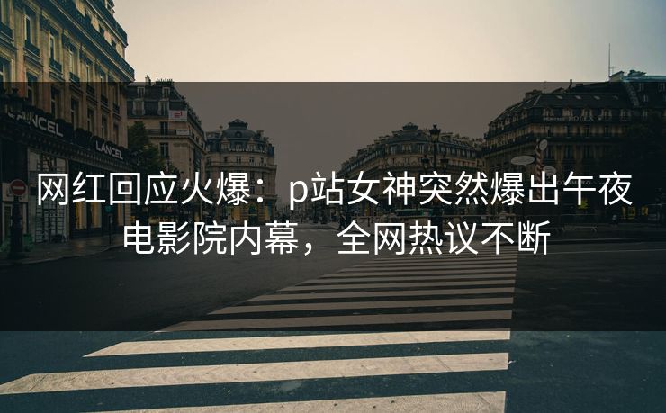 网红回应火爆：p站女神突然爆出午夜电影院内幕，全网热议不断
