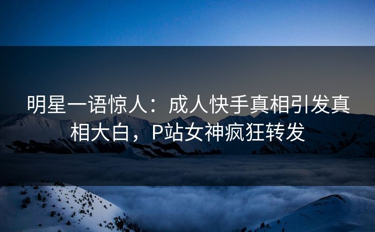 明星一语惊人：成人快手真相引发真相大白，P站女神疯狂转发