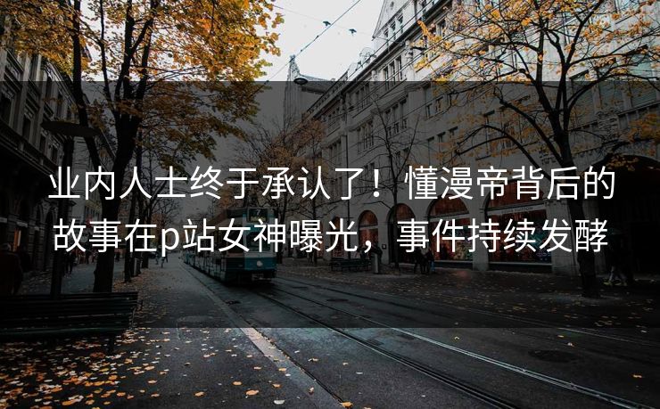 业内人士终于承认了！懂漫帝背后的故事在p站女神曝光，事件持续发酵