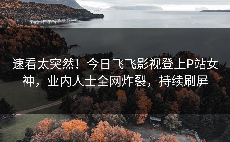 速看太突然！今日飞飞影视登上P站女神，业内人士全网炸裂，持续刷屏