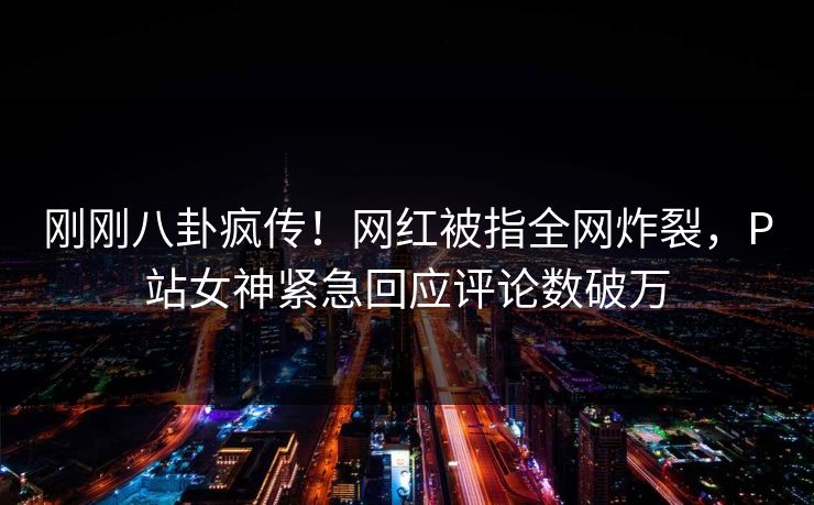 刚刚八卦疯传！网红被指全网炸裂，P站女神紧急回应评论数破万