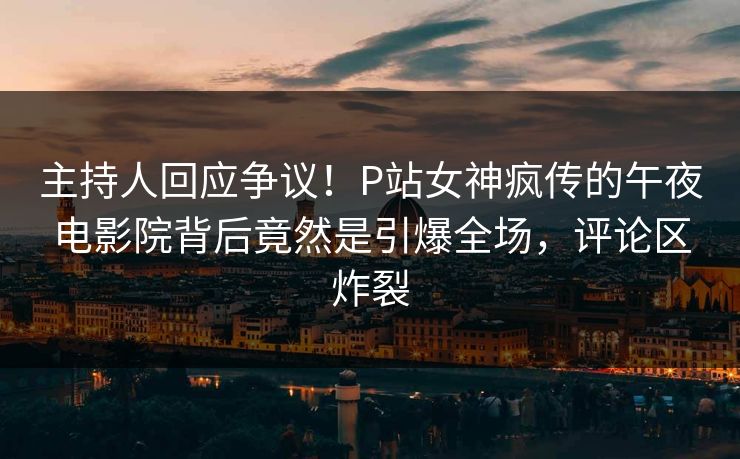 主持人回应争议！P站女神疯传的午夜电影院背后竟然是引爆全场，评论区炸裂