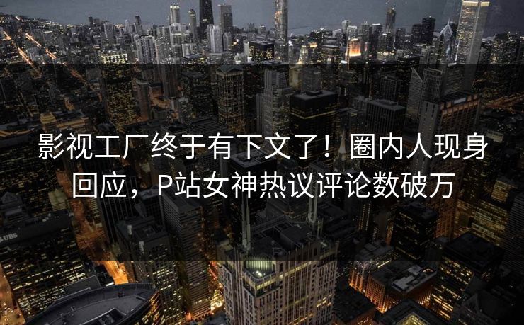 影视工厂终于有下文了！圈内人现身回应，P站女神热议评论数破万