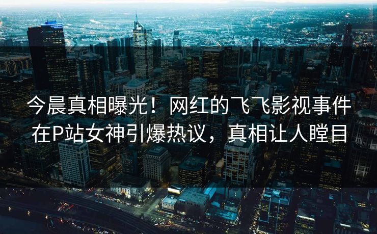 今晨真相曝光！网红的飞飞影视事件在P站女神引爆热议，真相让人瞠目
