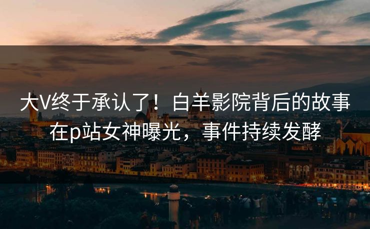 大V终于承认了！白羊影院背后的故事在p站女神曝光，事件持续发酵