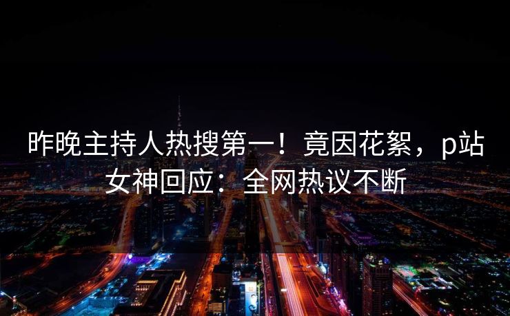 昨晚主持人热搜第一！竟因花絮，p站女神回应：全网热议不断