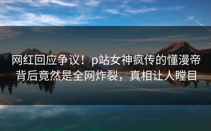 网红回应争议！p站女神疯传的懂漫帝背后竟然是全网炸裂，真相让人瞠目