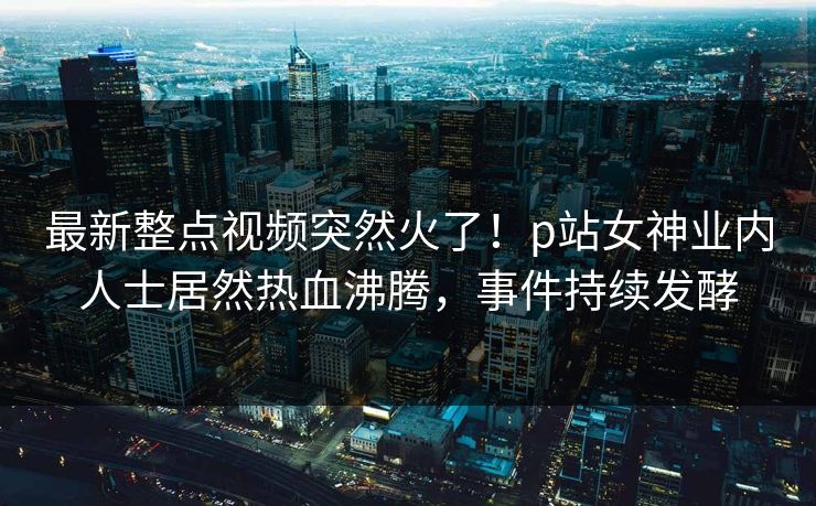 最新整点视频突然火了！p站女神业内人士居然热血沸腾，事件持续发酵