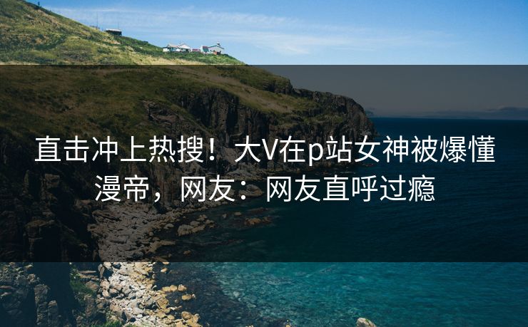 直击冲上热搜！大V在p站女神被爆懂漫帝，网友：网友直呼过瘾