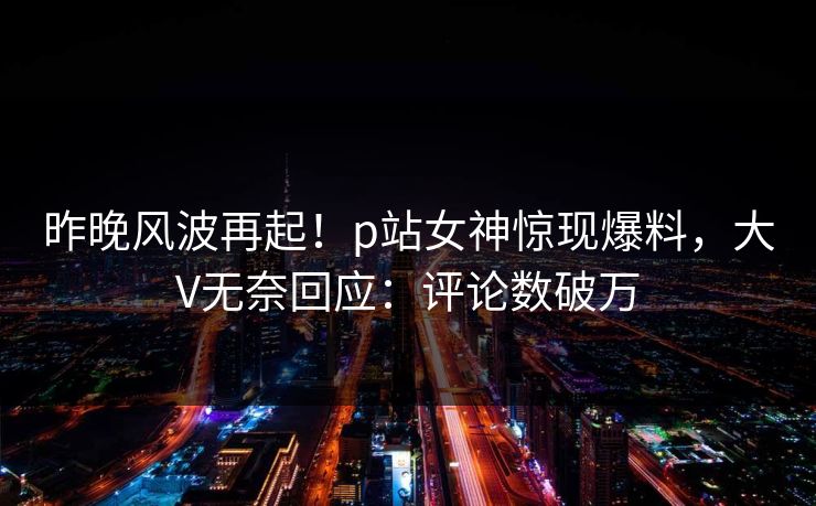 昨晚风波再起！p站女神惊现爆料，大V无奈回应：评论数破万