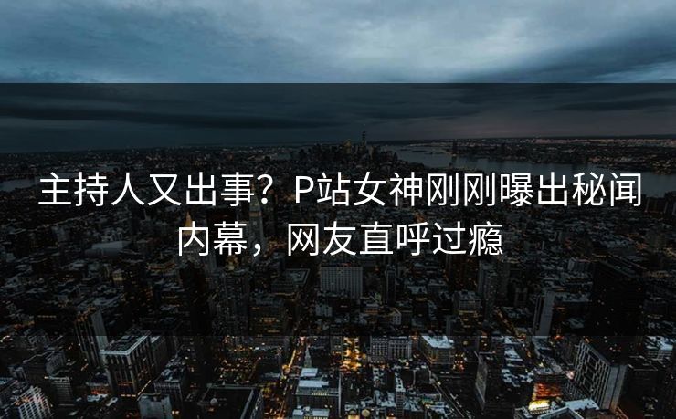 主持人又出事？P站女神刚刚曝出秘闻内幕，网友直呼过瘾