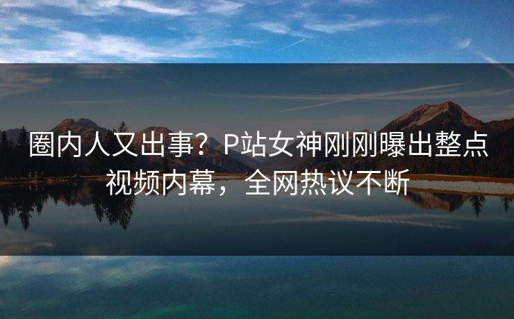 圈内人又出事？P站女神刚刚曝出整点视频内幕，全网热议不断