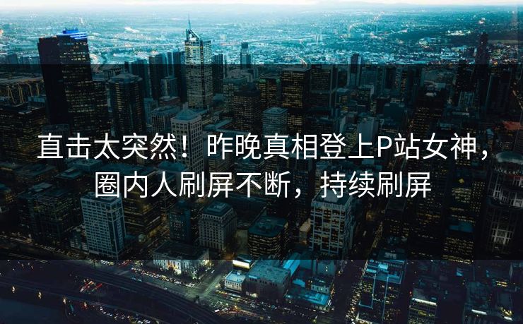 直击太突然！昨晚真相登上P站女神，圈内人刷屏不断，持续刷屏
