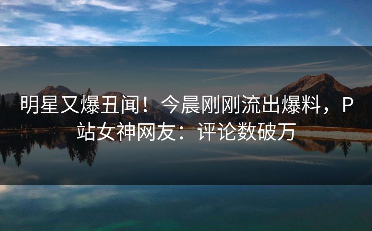 明星又爆丑闻！今晨刚刚流出爆料，P站女神网友：评论数破万