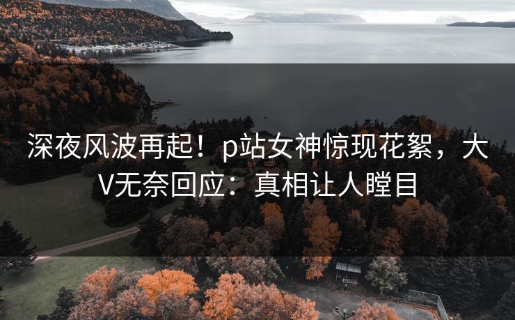 深夜风波再起！p站女神惊现花絮，大V无奈回应：真相让人瞠目