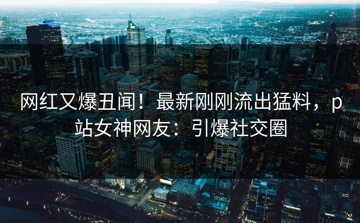 网红又爆丑闻！最新刚刚流出猛料，p站女神网友：引爆社交圈