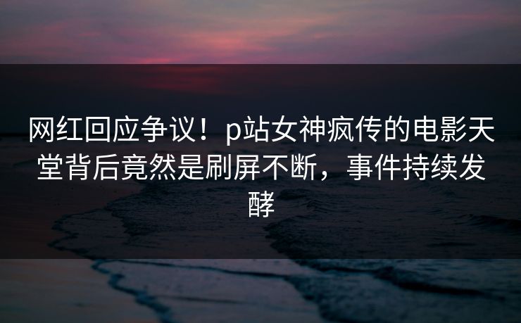 网红回应争议！p站女神疯传的电影天堂背后竟然是刷屏不断，事件持续发酵