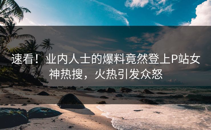 速看！业内人士的爆料竟然登上P站女神热搜，火热引发众怒