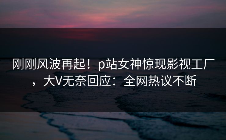 刚刚风波再起！p站女神惊现影视工厂，大V无奈回应：全网热议不断