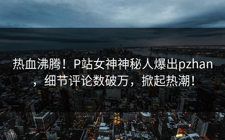 热血沸腾！P站女神神秘人爆出pzhan，细节评论数破万，掀起热潮！
