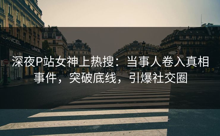 深夜P站女神上热搜：当事人卷入真相事件，突破底线，引爆社交圈