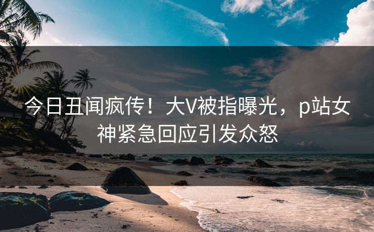 今日丑闻疯传！大V被指曝光，p站女神紧急回应引发众怒
