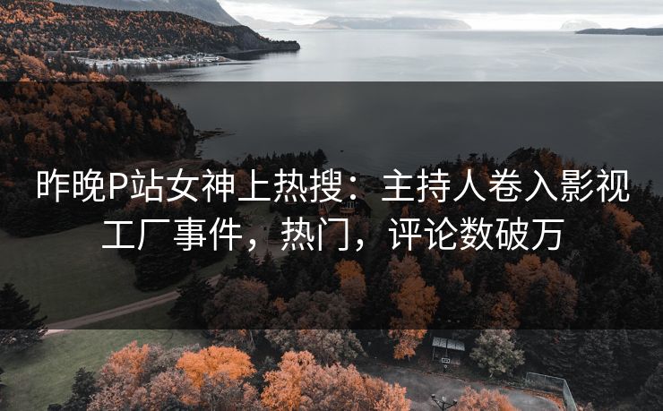 昨晚P站女神上热搜：主持人卷入影视工厂事件，热门，评论数破万