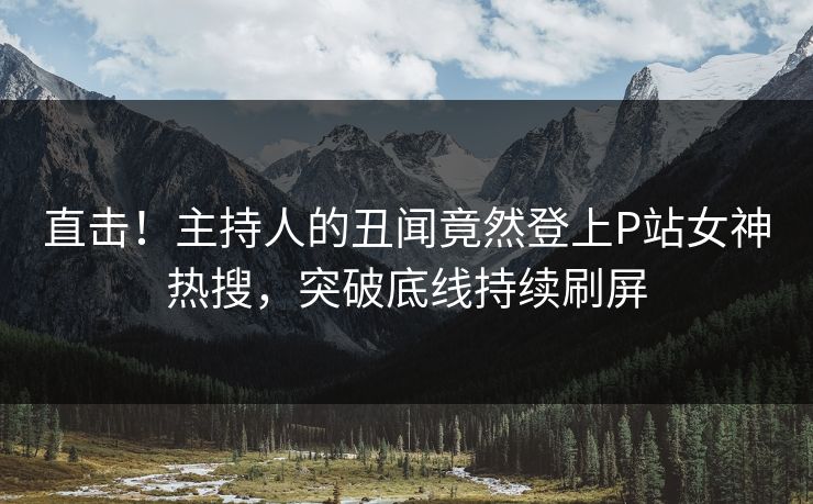 直击！主持人的丑闻竟然登上P站女神热搜，突破底线持续刷屏