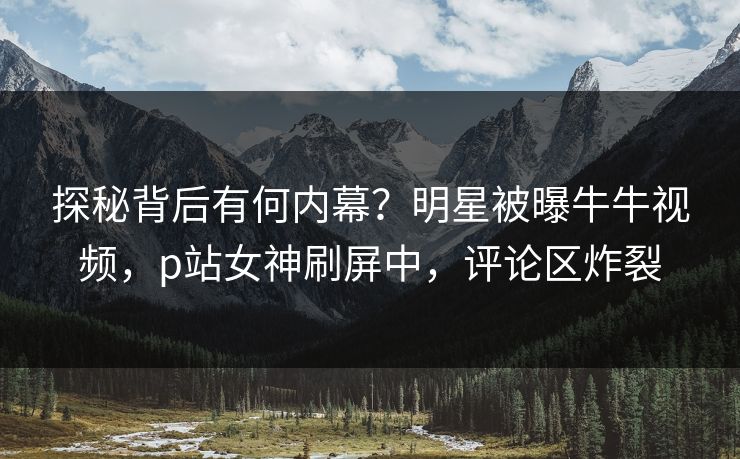 探秘背后有何内幕？明星被曝牛牛视频，p站女神刷屏中，评论区炸裂