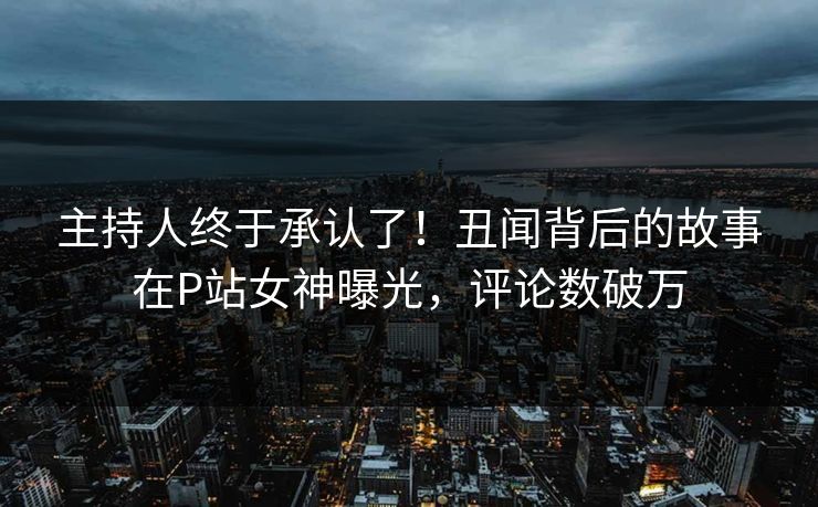 主持人终于承认了！丑闻背后的故事在P站女神曝光，评论数破万