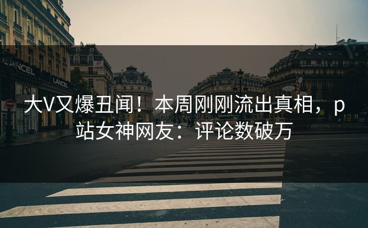 大V又爆丑闻！本周刚刚流出真相，p站女神网友：评论数破万