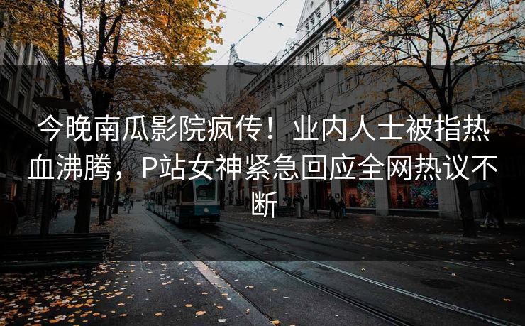 今晚南瓜影院疯传！业内人士被指热血沸腾，P站女神紧急回应全网热议不断