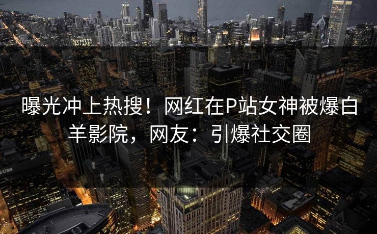曝光冲上热搜！网红在P站女神被爆白羊影院，网友：引爆社交圈