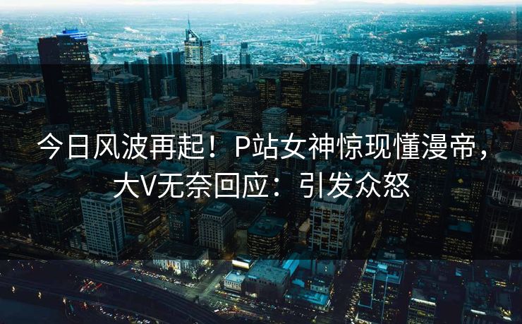 今日风波再起！P站女神惊现懂漫帝，大V无奈回应：引发众怒