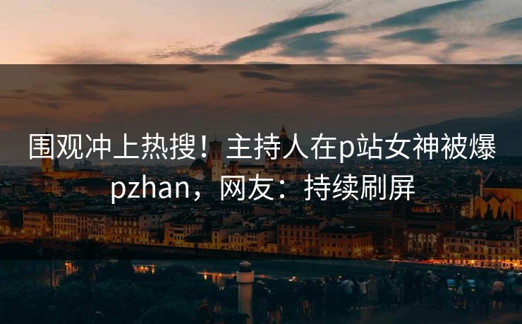 围观冲上热搜！主持人在p站女神被爆pzhan，网友：持续刷屏