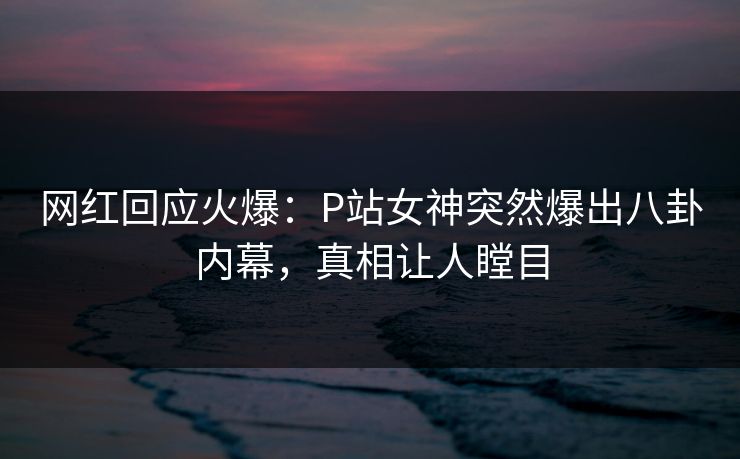 网红回应火爆：P站女神突然爆出八卦内幕，真相让人瞠目