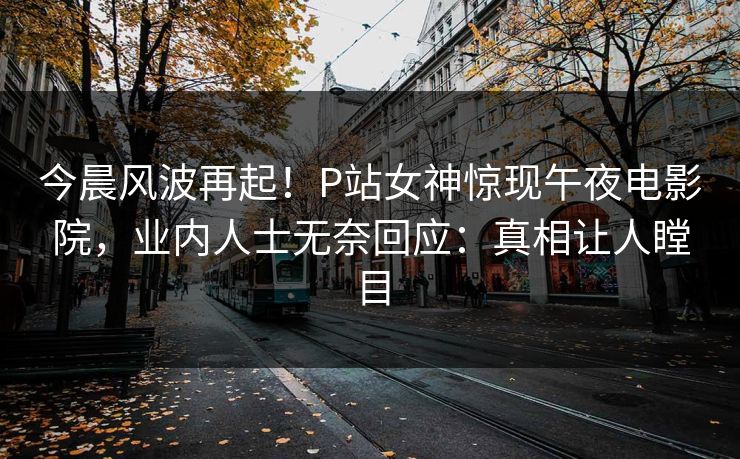 今晨风波再起！P站女神惊现午夜电影院，业内人士无奈回应：真相让人瞠目